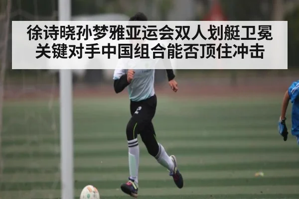 徐诗晓孙梦雅亚运会双人划艇卫冕关键对手中国组合能否顶住冲击 | kaiyun